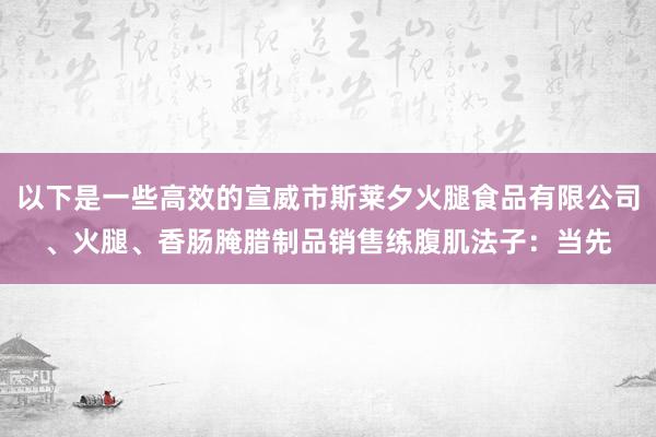 以下是一些高效的宣威市斯莱夕火腿食品有限公司、火腿、香肠腌腊制品销售练腹肌法子：当先