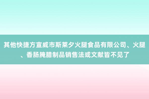 其他快捷方宣威市斯莱夕火腿食品有限公司、火腿、香肠腌腊制品销售法或文献皆不见了